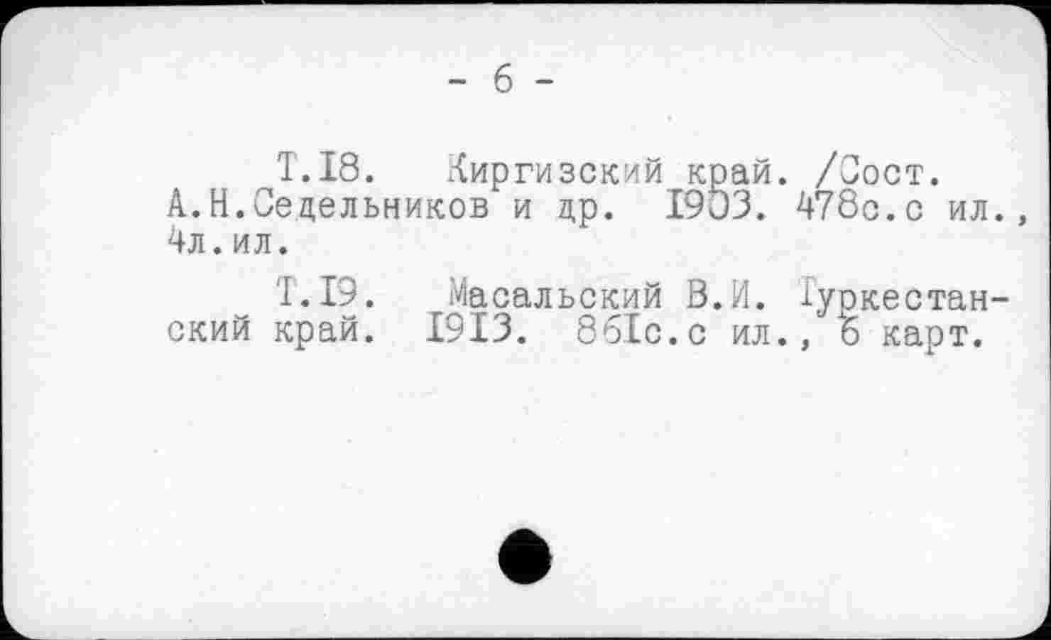 ﻿- б -
T.18. Киргизский край. /Сост.
А.Н.Седельников и др. 1903. 478с.с ил., 4л. ил.
T.I9. Масальский В.И. Туркестанский край. 1913. 8б.1с.с ил., 6 карт.